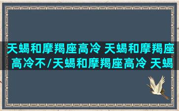 天蝎和摩羯座高冷 天蝎和摩羯座高冷不/天蝎和摩羯座高冷 天蝎和摩羯座高冷不-我的网站